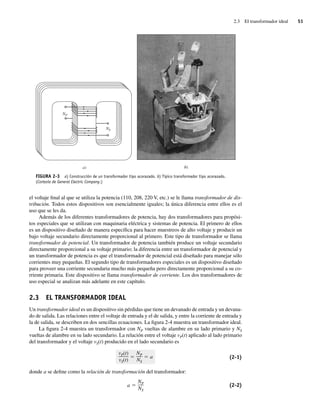 2.3 El transformador ideal 51
el voltaje final al que se utiliza la potencia (110, 208, 220 V, etc.) se le llama transformador de dis-
tribución. Todos estos dispositivos son esencialmente iguales; la única diferencia entre ellos es el
uso que se les da.
Además de los diferentes transformadores de potencia, hay dos transformadores para propósi-
tos especiales que se utilizan con maquinaria eléctrica y sistemas de potencia. El primero de ellos
es un dispositivo diseñado de manera específica para hacer muestreos de alto voltaje y producir un
bajo voltaje secundario directamente proporcional al primero. Este tipo de transformador se llama
transformador de potencial. Un transformador de potencia también produce un voltaje secundario
directamente proporcional a su voltaje primario; la diferencia entre un transformador de potencial y
un transformador de potencia es que el transformador de potencial está diseñado para manejar sólo
corrientes muy pequeñas. El segundo tipo de transformadores especiales es un dispositivo diseñado
para proveer una corriente secundaria mucho más pequeña pero directamente proporcional a su co-
rriente primaria. Este dispositivo se llama transformador de corriente. Los dos transformadores de
uso especial se analizan más adelante en este capítulo.
2.3 EL TRANSFORMADOR IDEAL
Un transformador ideal es un dispositivo sin pérdidas que tiene un devanado de entrada y un devana-
do de salida. Las relaciones entre el voltaje de entrada y el de salida, y entre la corriente de entrada y
la de salida, se describen en dos sencillas ecuaciones. La figura 2-4 muestra un transformador ideal.
La figura 2-4 muestra un transformador con NP vueltas de alambre en su lado primario y NS
vueltas de alambre en su lado secundario. La relación entre el voltaje vP(t) aplicado al lado primario
del transformador y el voltaje vS(t) producido en el lado secundario es
vP(t)
vS(t)
NP
NS
a (2-1)
donde a se define como la relación de transformación del transformador:
a
NP
NS
(2-2)
a)
NP
NS
b)
FIGURA 2-3 a) Construcción de un transformador tipo acorazado. b) Típico transformador tipo acorazado.
(Cortesía de General Electric Company.)
02_Chapman 02.indd 51
02_Chapman 02.indd 51 18/10/11 13:53:41
18/10/11 13:53:41
 