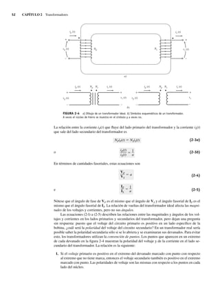 52 CAPÍTULO 2 Transformadores
La relación entre la corriente iP(t) que fluye del lado primario del transformador y la corriente iS(t)
que sale del lado secundario del transformador es
iP(t)
iS(t)
1
a
NPiP(t) NSiS(t) (2-3a)
o (2-3b)
En términos de cantidades fasoriales, estas ecuaciones son
IP
IS
1
a
VP
VS
a (2-4)
e (2-5)
Nótese que el ángulo de fase de VP es el mismo que el ángulo de VS y el ángulo fasorial de IP es el
mismo que el ángulo fasorial de IS. La relación de vueltas del transformador ideal afecta las magni-
tudes de los voltajes y corrientes, pero no sus ángulos.
Las ecuaciones (2-l) a (2-5) describen las relaciones entre las magnitudes y ángulos de los vol-
tajes y corrientes en los lados primarios y secundarios del transformador, pero dejan una pregunta
sin respuesta: puesto que el voltaje del circuito primario es positivo en un lado específico de la
bobina, ¿cuál será la polaridad del voltaje del circuito secundario? En un transformador real sería
posible saber la polaridad secundaria sólo si se lo abriera y se examinaran sus devanados. Para evitar
esto, los transformadores utilizan la convención de puntos. Los puntos que aparecen en un extremo
de cada devanado en la figura 2-4 muestran la polaridad del voltaje y de la corriente en el lado se-
cundario del transformador. La relación es la siguiente:
1. Si el voltaje primario es positivo en el extremo del devanado marcado con punto con respecto
al extremo que no tiene marca, entonces el voltaje secundario también es positivo en el extremo
marcado con punto. Las polaridades de voltaje son las mismas con respecto a los puntos en cada
lado del núcleo.
FIGURA 2-4 a) Dibujo de un transformador ideal. b) Símbolos esquemáticos de un transformador.
A veces el núcleo de hierro se muestra en el símbolo y a veces no.
+
_
_
+
vp (t)
vp (t)
ip (t)
ip (t)
is (t)
is (t)
vs (t)
vs (t)
Ns
Ns
Np
Np
a)
+
+
–
vp (t)
ip (t) is (t)
vs
Ns
Np
b)
+
–
+
–
–
02_Chapman 02.indd 52
02_Chapman 02.indd 52 18/10/11 13:54:06
18/10/11 13:54:06
 