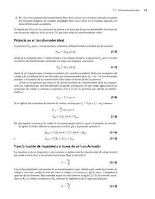 2.3 El transformador ideal 53
2. Si la corriente primaria del transformador fluye hacia dentro en el extremo marcado con punto
del devanado primario, la corriente secundaria fluirá hacia fuera en el extremo marcado con
punto del devanado secundario.
El significado físico de la convención de puntos y la razón por la que las polaridades funcionan de
esta manera se explicará en la sección 2.4, que trata sobre los transformadores reales.
Potencia en el transformador ideal
La potencia Pentr que el circuito primario suministra al transformador está dada por la ecuación
Pentr VPIP cos P (2-6)
donde uP es el ángulo entre el voltaje primario y la corriente primaria. La potencia Psal que el circuito
secundario del transformador suministra a la carga está dada por la ecuación
Psal VS IS cos S (2-7)
donde uS es el ángulo entre el voltaje secundario y la corriente secundaria. Dado que los ángulos del
voltaje y de la corriente no se ven afectados por el transformador ideal, uP 5 uS 5 u. Los devanados
primario y secundario de un transformador ideal tienen el mismo factor de potencia.
¿Cómo es la potencia que entra en el circuito primario del transformador ideal en compara-
ción con la potencia que sale del otro lado? Es posible averiguarlo con una simple aplicación de las
ecuaciones de voltaje y corriente [ecuaciones (2-4) y (2-5)]. La potencia que sale de un transfor-
mador es
Psal VS IS cos (2-8)
Si se aplican las ecuaciones de relación de vueltas, se tiene que VS 5 VP/a e IS 5 aIP; entonces
Psal VPIP cos Pentr
Psal
VP
a (aIP) cos
(2-9)
De esta manera, la potencia de salida de un transformador ideal es igual a la potencia de entrada.
Se aplica la misma relación a la potencia reactiva Q y a la potencia aparente S:
Sentr VP IP VS IS Ssal
Qentr VPIP sen VSIS sen Qsal (2-10)
y (2-11)
Transformación de impedancia a través de un transformador
La impedancia de un dispositivo o un elemento se define como la relación entre el voltaje fasorial
que actúa a través de él y la corriente fasorial que fluye a través de él:
ZL
VL
IL
(2-12)
Una de las propiedades interesantes de un transformador es que, debido a que cambia los niveles de
voltaje y corriente, cambia la relación entre el voltaje y la corriente y, por lo tanto, la impedancia
aparente de un elemento. Para entender mejor esta idea observe la figura 2-5. Si la corriente secun-
daria es IS y el voltaje secundario es VS, entonces la impedancia de la carga está dada por
ZL
VS
IS
(2-13)
02_Chapman 02.indd 53
02_Chapman 02.indd 53 18/10/11 13:54:10
18/10/11 13:54:10
 
