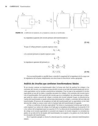 54 CAPÍTULO 2 Transformadores
La impedancia aparente del circuito primario del transformador es
ZL
VP
IP
(2-14)
Ya que el voltaje primario se puede expresar como
VP aVS
y la corriente primaria se puede expresar como
IP
IS
a
la impedancia aparente del primario es
L a2
ZL
ZL
VP
IP
aVS
IS a
a2
VS
IS
(2-15)
Con un transformador es posible hacer coincidir la magnitud de la impedancia de la carga con
la impedancia de la fuente simplemente con seleccionar la relación de vueltas apropiada.
Análisis de circuitos que contienen transformadores ideales
Si un circuito contiene un transformador ideal, la forma más fácil de analizar los voltajes y las
corrientes del circuito es reemplazar la porción del circuito en un lado del transformador por un cir-
cuito equivalente con las mismas características terminales. Una vez que se ha sustituido el circuito
equivalente en uno de los lados, se pueden encontrar los voltajes y las corrientes del circuito nuevo
(sin el transformador). En la porción del circuito que no se reemplazó, las soluciones que se obten-
gan serán los valores correctos de voltaje y corriente del circuito original. Luego, la relación de las
vueltas del transformador se puede utilizar para determinar los voltajes y corrientes del otro lado del
transformador. El proceso de reemplazar un lado del transformador por su equivalente al otro lado
del nivel de voltaje se conoce como referir el primer lado del transformador al segundo.
¿Cómo se conforma el circuito equivalente? Su forma es exactamente la misma que la del cir-
cuito original. Los valores de voltajes en el lado que se reemplaza están dados por la ecuación (2-4)
y los valores de la impedancia por la ecuación (2-15). La dirección de las polaridades de las fuentes
de voltaje en el circuito equivalente se invertirá con respecto al circuito original si se invierten los
puntos en un lado de los devanados del transformador con respecto a los puntos en el otro lado de
los devanados del transformador.
En el siguiente ejemplo se ilustra la solución para los circuitos que contienen transformadores
ideales.
FIGURA 2-5 a) Deﬁnición de impedancia. b) La impedancia a través de un transformador.
b)
+
+
–
–
Z'L = VP
VP
IP
IP
IS
VS ZL
a)
+
–
VL ZL =
IL
IL
VL
ZL
02_Chapman 02.indd 54
02_Chapman 02.indd 54 18/10/11 13:54:12
18/10/11 13:54:12
 