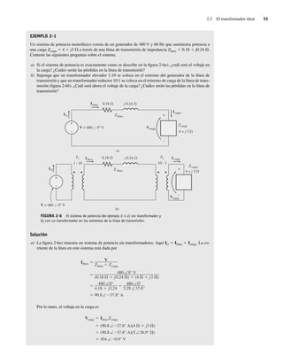 2.3 El transformador ideal 55
EJEMPLO 2-1
Un sistema de potencia monofásico consta de un generador de 480 V y 60 Hz que suministra potencia a
una carga Zcarga 5 4 1 j3 V a través de una línea de transmisión de impedancia Zlínea 5 0.18 1 j0.24 V.
Conteste las siguientes preguntas sobre el sistema.
a) Si el sistema de potencia es exactamente como se describe en la figura 2-6a), ¿cuál será el voltaje en
la carga? ¿Cuáles serán las pérdidas en la línea de transmisión?
b) Suponga que un transformador elevador 1:10 se coloca en el extremo del generador de la línea de
transmisión y que un transformador reductor 10:1 se coloca en el extremo de carga de la línea de trans-
misión (figura 2-6b). ¿Cuál será ahora el voltaje de la carga? ¿Cuáles serán las pérdidas en la línea de
transmisión?
+
–
+
–
+
–
+
–
IG
IG
Ilínea
Ilínea
Zlínea
Z línea
Vcarga
Vcarga
Zcarga
Zcarga
Icarga
Icarga
0.18 j 0.24
0.18 j 0.24
V = 480 0 V
V = 480 0 V
4 + j 3
4 + j 3
T2
T1
1 : 10 10 : 1
a)
b)
FIGURA 2-6 El sistema de potencia del ejemplo 2-1 a) sin transformador y
b) con un transformador en los extremos de la línea de transmisión.
Solución
a) La figura 2-6a) muestra un sistema de potencia sin transformadores. Aquí IG 5 Ilínea 5 Icarga. La co-
rriente de la línea en este sistema está dada por
90.8∠ 37.8° A
480 ∠0°
4.18 j3.24
480 ∠0°
5.29 ∠37.8°
480 ∠0° V
(0.18 j0.24 ) (4 j3 )
Ilínea
V
Zlínea Zcarga
Por lo tanto, el voltaje en la carga es
454 ∠ 0.9° V
(90.8 ∠ 37.8° A)(5 ∠36.9° )
(90.8 ∠ 37.8° A)(4 j3 )
Vcarga Ilínea Zcarga
02_Chapman 02.indd 55
02_Chapman 02.indd 55 18/10/11 13:54:13
18/10/11 13:54:13
 