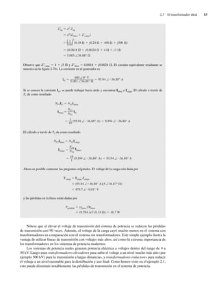 2.3 El transformador ideal 57
5.003 ∠36.88°
(0.0018 j0.0024 4 j3 )
(1
10)2
(0.18 j0.24 400 j300 )
a2(Zlínea Z 'carga)
Z 'eq a2 Zeq
Observe que Z0carga 5 4 1 j3 V y Z9línea 5 0.0018 1 j0.0024 V. El circuito equivalente resultante se
muestra en la figura 2-7b). La corriente en el generador es
IG
480 ∠0° V
5.003 ∠36.88°
95.94 ∠ 36.88° A
Si se conoce la corriente IG, se puede trabajar hacia atrás y encontrar Ilínea e Icarga. El cálculo a través de
T1 da como resultado
1
10
(95.94 ∠ 36.88° A) 9.594 ∠ 36.88° A
Ilínea
NP1
NS1
IG
NP1IG NS1Ilínea
El cálculo a través de T2 da como resultado
10
1
(9.594 ∠ 36.88° A) 95.94 ∠ 36.88° A
Icarga
NP2
NS2
Ilínea
NP2Ilínea NS2Icarga
Ahora es posible contestar las preguntas originales. El voltaje de la carga está dada por
479.7 ∠ 0.01° V
(95.94 ∠ 36.88° A)(5 ∠36.87° )
Vcarga Icarga Zcarga
y las pérdidas en la línea están dadas por
(9.594 A)2 (0.18 ) 16.7 W
Ppérdida (Ilínea )2Rlínea
Nótese que al elevar el voltaje de transmisión del sistema de potencia se reducen las pérdidas
de transmisión casi 90 veces. Además, el voltaje de la carga cayó mucho menos en el sistema con
transformadores en comparación con el sistema sin transformadores. Este simple ejemplo ilustra la
ventaja de utilizar líneas de transmisión con voltajes más altos, así como la extrema importancia de
los transformadores en los sistemas de potencia modernos.
Los sistemas de potencia reales generan potencia eléctrica a voltajes dentro del rango de 4 a
30 kV. Luego usan transformadores elevadores para subir el voltaje a un nivel mucho más alto (por
ejemplo 500 kV) para la transmisión a largas distancias, y transformadores reductores para reducir
el voltaje a un nivel razonable para la distribución y uso final. Como hemos visto en el ejemplo 2.1,
esto puede disminuir notablemente las pérdidas de transmisión en el sistema de potencia.
02_Chapman 02.indd 57
02_Chapman 02.indd 57 18/10/11 13:54:16
18/10/11 13:54:16
 