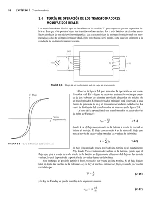 58 CAPÍTULO 2 Transformadores
2.4 TEORÍA DE OPERACIÓN DE LOS TRANSFORMADORES
MONOFÁSICOS REALES
Los transformadores ideales que se describen en la sección 2.3 por supuesto que no se pueden fa-
bricar. Los que sí se pueden hacer son transformadores reales: dos o más bobinas de alambre enro-
llado alrededor de un núcleo ferromagnético. Las características de un transformador real son muy
parecidas a las de un transformador ideal, pero sólo hasta cierto punto. Esta sección se refiere a la
conducta de los transformadores reales.
FIGURA 2-8 Dibujo de un transformador real sin carga en el secundario.
+
+
–
–
+
–
NS vS (t)
NP
vP(t)
iP(t)
Observe la figura 2-8 para entender la operación de un trans-
formador real. En la figura se puede ver un transformador que cons-
ta de dos bobinas de alambre enrollado alrededor del núcleo de
un transformador. El transformador primario está conectado a una
fuente de potencia de ca y el devanado secundario está abierto. La
curva de histéresis del transformador se muestra en la figura 2-9.
La base de la operación de un transformador se puede derivar
de la ley de Faraday:
eind
d
dt (1-41)
donde l es el flujo concatenado en la bobina a través de la cual se
induce el voltaje. El flujo concatenado l es la suma del flujo que
pasa a través de cada vuelta en todas las vueltas de la bobina:
N
i 1
i (1-42)
El flujo concatenado total a través de una bobina no es exactamente
Nf, donde N es el número de vueltas en la bobina, puesto que el
flujo que pasa a través de cada vuelta de la bobina es ligeramente diferente del flujo en las demás
vueltas, lo cual depende de la posición de la vuelta dentro de la bobina.
Sin embargo, es posible definir el flujo promedio por vuelta en una bobina. Si el flujo ligado
total en todas las vueltas de la bobina es l y si hay N vueltas, entonces el flujo promedio por vuelta
está dado por
—
N (2-16)
y la ley de Faraday se puede escribir de la siguiente manera
eind N
d
—
dt
(2-17)
FIGURA 2-9 Curva de histéresis del transformador.
Flujo
Fuerza
magnetomotriz
02_Chapman 02.indd 58
02_Chapman 02.indd 58 18/10/11 13:54:17
18/10/11 13:54:17
 