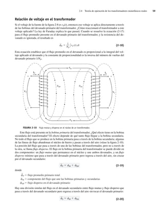2.4 Teoría de operación de los transformadores monofásicos reales 59
Relación de voltaje en el transformador
Si el voltaje de la fuente de la figura 2-8 es vP(t), entonces ese voltaje se aplica directamente a través
de las bobinas del devanado primario del transformador. ¿Cómo reaccionará el transformador a este
voltaje aplicado? La ley de Faraday explica lo que pasará. Cuando se resuelve la ecuación (2-17)
para el flujo promedio presente en el devanado primario del transformador, y la resistencia del de-
vanado es ignorada, el resultado es
—
P
1
NP
vP (t) dt (2-18)
Esta ecuación establece que el flujo promedio en el devanado es proporcional a la integral del vol-
taje aplicado al devanado y la constante de proporcionalidad es la inversa del número de vueltas del
devanado primario 1/NP.
FIGURA 2-10 Flujo mutuo y disperso en el núcleo de un transformador.
+
–
+
–
IS
VS
IP
VP
M
DP DS
M
Este flujo está presente en la bobina primaria del transformador. ¿Qué efecto tiene en la bobina
secundaria del transformador? El efecto depende de qué tanto flujo llegue a la bobina secundaria.
No todo el flujo que se produce en la bobina primaria pasa a través de la bobina secundaria; algunas
de las líneas de flujo abandonan el núcleo de hierro y pasan a través del aire (véase la figura 2-10).
La porción del flujo que pasa a través de una de las bobinas del transformador, pero no a través de
la otra, se llama flujo disperso. El flujo en la bobina primaria del transformador se puede dividir en
dos componentes: un flujo mutuo que permanece en el núcleo y une ambos devanados, y un flujo
disperso mínimo que pasa a través del devanado primario pero regresa a través del aire, sin cruzar
por el devanado secundario:
—
P M DP (2-19)
donde
_
P flujo promedio primario total
M componente del flujo que une las bobinas primarias y secundarias
DP flujo disperso en el devanado primario
Hay una división similar del flujo en el devanado secundario entre flujo mutuo y flujo disperso que
pasa a través del devanado secundario pero regresa a través del aire sin tocar el devanado primario:
—
S M DS (2-20)
02_Chapman 02.indd 59
02_Chapman 02.indd 59 18/10/11 13:54:19
18/10/11 13:54:19
 