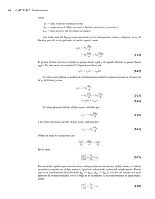 60 CAPÍTULO 2 Transformadores
donde
S flujo promedio secundario total
M componente del flujo que une las bobinas primarias y secundarias
DS flujo disperso del devanado secundario
Con la división del flujo primario promedio en los componentes mutuo y disperso, la ley de
Faraday para el circuito primario se puede expresar como
NP
d M
dt
NP
d DP
dt
vP(t) NP
d
—
P
dt
(2-21)
El primer término de esta expresión se puede llamar eP(t) y el segundo término se puede llamar
eDP(t). De este modo, la ecuación (2-21) puede escribirse así
vP(t) eP(t) eDP (t) (2-22)
El voltaje en la bobina secundaria del transformador también se puede expresar en términos de
la ley de Faraday como
eS(t) eDS(t)
NS
d M
dt
NS
d DS
dt
vS(t) NS
d
—
S
dt
(2-23)
(2-24)
El voltaje primario debido al flujo mutuo está dado por
eP(t) NP
d M
dt
(2-25)
y el voltaje secundario debido al flujo mutuo está dado por
eS(t) NS
d M
dt
(2-26)
Nótese de estas dos ecuaciones que
eP(t)
NP
d M
dt
eS(t)
NS
Por lo tanto,
eP(t)
eS(t)
NP
NS
a (2-27)
Esta ecuación significa que la razón entre el voltaje primario causado por el flujo mutuo y el voltaje
secundario causado por el flujo mutuo es igual a la relación de vueltas del transformador. Puesto
que en un transformador bien diseñado fM .
. fDP y fM .
. fDS la relación del voltaje total en el
primario de un transformador con el voltaje en el secundario de un transformador es aproximada-
mente
vP(t)
vS(t)
NP
NS
a (2-28)
02_Chapman 02.indd 60
02_Chapman 02.indd 60 18/10/11 13:54:20
18/10/11 13:54:20
 