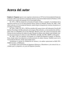 Acerca del autor
Stephen J. Chapman egresó como ingeniero electricista en 1975 de la Universidad del Estado de
Louisiana, obtuvo una maestría en ingeniería eléctrica en la Universidad Central de Florida en 1979
y realizó otros estudios de posgrado en la Universidad de Rice.
De 1975 a 1980 fue oficial de la Armada de Estados Unidos y asignado a la enseñanza de la
ingeniería eléctrica en la US Naval Nuclear Power School en Orlando, Florida. De 1980 a 1982
estuvo adscrito a la Universidad de Houston, donde dirigió el programa de sistemas de potencia en
el College of Technology.
De 1982 a 1988 y de 1991 a 1995 fue miembro del cuerpo técnico del Laboratorio Lincoln del
Instituto Tecnológico de Massachusetts en Lexington, Massachusetts, y en las instalaciones de Kwa-
jalein Atoll, en la República de las Islas Marshall. Mientras estuvo ahí, realizó investigación sobre
sistemas de procesamiento de señales de radar. Durante los últimos años dirigió cuatro grandes siste-
mas de procesamiento de señales de radar (TRADEX, ALTAIR, ALCOR y MMW) en Kwajalein.
De 1988 a 1991 fue ingeniero investigador en la Shell Development Company en Houston,
Texas, donde realizó investigación en el procesamiento de señales sísmicas. También estuvo en la
Universidad de Houston, donde siguió dando clases.
Actualmente es gerente de modelación de sistemas y de análisis operacional en BAE SYS-
TEMS Australia, en Melbourne.
Es miembro senior del Instituto de Ingenieros Eléctricos y Electrónicos (y de varias de las so-
ciedades que lo componen), así como de Engineers Australia.
00_Chapman Prelim.indd vii
00_Chapman Prelim.indd vii 31/12/69 18:05:30
31/12/69 18:05:30
 