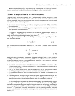 2.4 Teoría de operación de los transformadores monofásicos reales 61
Mientras más pequeños sean los flujos dispersos del transformador, más exacta será la aproxi-
mación a la relación de voltajes del transformador ideal que se analizó en la sección 2.3.
Corriente de magnetización en un transformador real
Cuando se conecta una fuente de potencia de ca a un transformador, como se muestra en la figura
2-8, la corriente fluye en su circuito primario, incluso si el circuito secundario está abierto. Esta
corriente es la que se requiere para producir flujo en un núcleo ferromagnético real, como se explica
en el capítulo l. Consta de dos componentes:
1. La corriente de magnetización iM, que es la que se requiere para producir el flujo en el núcleo
del transformador.
2. La corriente de pérdidas en el núcleo ih1e, que es la que se requiere para compensar la histéresis
y las pérdidas de corrientes parásitas.
La figura 2-11 muestra la curva de magnetización del núcleo de un transformador típico. Si se
conoce el flujo en el núcleo del transformador, entonces la magnitud de la corriente de magnetiza-
ción se puede establecer directamente con base en la figura 2-11.
Si se ignoran por el momento los efectos del flujo disperso, se puede ver que el flujo promedio
en el núcleo está dado por
—
P
1
NP
vP(t)dt (2-18)
Si el voltaje primario está dado por la expresión vP(t) 5 VM cos vt V, entonces el flujo resultante
debe ser
VM
NP
sen t Wb
—
P
1
NP
VM cos t dt
(2-29)
Si los valores de la corriente que se requiere para producir un flujo dado (figura 2-11a) se comparan
con el flujo en el núcleo en otros momentos, es posible hacer una gráfica de la corriente de magneti-
zación del devanado en el núcleo. Esta gráfica se muestra en la figura 2-11b). Nótense los siguientes
puntos sobre la corriente de magnetización:
1. La corriente de magnetización en el transformador no es sinusoidal. Los componentes de las
frecuencias más altas en la corriente de magnetización se deben a la saturación magnética en el
núcleo del transformador.
2. Una vez que el flujo pico alcanza el punto de saturación en el núcleo, un pequeño incremento
en el flujo pico requiere un gran aumento en la corriente de magnetización pico.
3. El componente fundamental de la corriente de magnetización atrasa 90° el voltaje aplicado al
núcleo.
4. Los componentes de las frecuencias más altas en la corriente de magnetización pueden ser bas-
tante grandes en comparación con el componente fundamental. En general, cuanto más fuerte
sea el proceso de saturación en el núcleo, mayores serán los componentes armónicos.
El otro componente de la corriente de vacío en el transformador es la corriente que se requiere
para compensar la histéresis y las corrientes parásitas en el núcleo. Es decir, la corriente de pérdidas
en el núcleo. Suponga que el flujo en el núcleo es sinusoidal; puesto que las corrientes parásitas en el
núcleo son proporcionales a df/dt, las corrientes parásitas son mayores cuando el flujo en el núcleo
pasa por 0 Wb. Por lo tanto, la corriente de pérdidas en el núcleo es máxima cuando el flujo pasa
por cero. La corriente total que se requiere para compensar las pérdidas en el núcleo se muestra en
la figura 2-12.
02_Chapman 02.indd 61
02_Chapman 02.indd 61 18/10/11 13:54:22
18/10/11 13:54:22
 