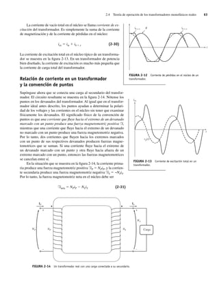 2.4 Teoría de operación de los transformadores monofásicos reales 63
La corriente de vacío total en el núcleo se llama corriente de ex-
citación del transformador. Es simplemente la suma de la corriente
de magnetización y de la corriente de pérdidas en el núcleo:
iex 5 im 1 ih 1 e (2-30)
La corriente de excitación total en el núcleo típico de un transforma-
dor se muestra en la figura 2-13. En un transformador de potencia
bien diseñado, la corriente de excitación es mucho más pequeña que
la corriente de carga total del transformador.
Relación de corriente en un transformador
y la convención de puntos
Supóngase ahora que se conecta una carga al secundario del transfor-
mador. El circuito resultante se muestra en la figura 2-14. Nótense los
puntos en los devanados del transformador. Al igual que en el transfor-
mador ideal antes descrito, los puntos ayudan a determinar la polari-
dad de los voltajes y las corrientes en el núcleo sin tener que examinar
físicamente los devanados. El significado físico de la convención de
puntos es que una corriente que fluye hacia el extremo de un devanado
marcado con un punto produce una fuerza magnetomotriz positiva F,
mientras que una corriente que fluye hacia el extremo de un devanado
no marcado con un punto produce una fuerza magnetomotriz negativa.
Por lo tanto, dos corrientes que fluyen hacia los extremos marcados
con un punto de sus respectivos devanados producen fuerzas magne-
tomotrices que se suman. Si una corriente fluye hacia el extremo de
un devanado marcado con un punto y otra fluye hacia afuera de un
extremo marcado con un punto, entonces las fuerzas magnetomotrices
se cancelan entre sí.
En la situación que se muestra en la figura 2-14, la corriente prima-
ria produce una fuerza magnetomotriz positiva FP 5 NPiP, y la corrien-
te secundaria produce una fuerza magnetomotriz negativa FS 5 −NSiS.
Por lo tanto, la fuerza magnetomotriz neta en el núcleo debe ser
Fneta 5 NPiP 2 NSiS (2-31)
FIGURA 2-12 Corriente de pérdidas en el núcleo de un
transformador.
ih + e ih + e
t
FIGURA 2-13 Corriente de excitación total en un
transformador.
iex
t
vp(t)
FIGURA 2-14 Un transformador real con una carga conectada a su secundario.
IP IS
+
–
+
–
NP
VP NS
VS
Carga
02_Chapman 02.indd 63
02_Chapman 02.indd 63 18/10/11 13:54:22
18/10/11 13:54:22
 