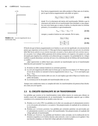 64 CAPÍTULO 2 Transformadores
Esta fuerza magnetomotriz neta debe producir el flujo neto en el núcleo,
por lo que la fuerza magnetomotriz neta debe ser igual a
neta NPiP NSiS (2-32)
donde R es la reluctancia del núcleo del transformador. Debido a que la
reluctancia del núcleo de un transformador bien diseñado es muy peque-
ña (casi cero) hasta que se satura el núcleo, la relación entre la corriente
primaria y la secundaria es aproximadamente
neta NPiP NSiS 0 (2-33)
siempre y cuando el núcleo no esté saturado. Por lo tanto,
iP
iS
NS
NP
1
a
NPiP NSiS (2-34)
o (2-35)
El hecho de que la fuerza magnetomotriz en el núcleo es casi cero da significado a la convención de
puntos que expusimos en la sección 2.3. Para que la fuerza magnetomotriz sea casi cero, la corriente
debe fluir hacia adentro en un extremo marcado con punto y hacia afuera del otro extremo marca-
do con punto. Los voltajes deben generarse de la misma manera con respecto a los puntos en cada
devanado para impulsar las corrientes en la dirección que se requiere. (La polaridad de los voltajes
también se puede determinar con la ley de Lenz si la conformación de las bobinas del transformador
es visible.)
¿Qué suposiciones se deben hacer para convertir un transformador real en el transformador
ideal descrito previamente? Las siguientes:
1. El núcleo no debe contener histéresis ni corrientes parásitas.
2. La curva de magnetización debe tener la forma que se muestra en la figura 2-15. Nótese que en
el caso de un núcleo no saturado la fuerza magnetomotriz neta es Fneta 5 0, lo cual implica que
NPiP 5 NSiS.
3. El flujo disperso en el núcleo debe ser cero, lo cual implica que todo el flujo en el núcleo une a
ambos devanados.
4. La resistencia de los devanados del transformador debe ser cero.
Aunque estas condiciones nunca se cumplen del todo, los transformadores de potencia bien diseña-
dos están cerca de lograrlo.
2.5 EL CIRCUITO EQUIVALENTE DE UN TRANSFORMADOR
Las pérdidas que ocurren en los transformadores reales deben tenerse en cuenta para obtener un
modelo exacto del comportamiento de un transformador. Los principales aspectos que se deben
considerar en la construcción de un modelo como éste son:
1. Pérdidas en el cobre (I2
R). Las pérdidas en el cobre son causadas por el calentamiento resistivo
en los devanados del primario y secundario. Son proporcionales al cuadrado de la corriente en
los devanados.
2. Pérdidas por corrientes parásitas. Las pérdidas por corrientes parásitas son provocadas por
el calentamiento resistivo en el núcleo del transformador. Son proporcionales al cuadrado del
voltaje aplicado al transformador.
3. Pérdidas por histéresis. Las pérdidas por histéresis están asociadas con la reubicación de los
dominios magnéticos en el núcleo durante cada semiciclo, como se explica en el capítulo l. Son
una función compleja y no lineal del voltaje aplicado al transformador.
FIGURA 2-15 Curva de magnetización de un
transformador ideal.
, Wb
, A • espiras
02_Chapman 02.indd 64
02_Chapman 02.indd 64 18/10/11 13:54:23
18/10/11 13:54:23
 