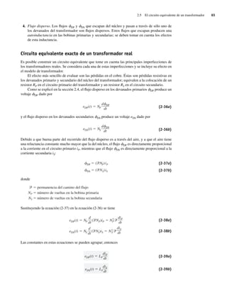2.5 El circuito equivalente de un transformador 65
4. Flujo disperso. Los flujos fDP y fDS que escapan del núcleo y pasan a través de sólo uno de
los devanados del transformador son flujos dispersos. Estos flujos que escapan producen una
autoinductancia en las bobinas primarias y secundarias; se deben tomar en cuenta los efectos
de esta inductancia.
Circuito equivalente exacto de un transformador real
Es posible construir un circuito equivalente que tome en cuenta las principales imperfecciones de
los transformadores reales. Se considera cada una de estas imperfecciones y se incluye su efecto en
el modelo de transformador.
El efecto más sencillo de evaluar son las pérdidas en el cobre. Éstas son pérdidas resistivas en
los devanados primario y secundario del núcleo del transformador; equivalen a la colocación de un
resistor RP en el circuito primario del transformador y un resistor RS en el circuito secundario.
Como se explicó en la sección 2.4, el flujo disperso en los devanados primarios fDP produce un
voltaje fDP dado por
eDP(t) NP
d DP
dt (2-36a)
y el flujo disperso en los devanados secundarios fDS produce un voltaje eDS dado por
eDS(t) NS
d DS
dt (2-36b)
Debido a que buena parte del recorrido del flujo disperso es a través del aire, y a que el aire tiene
una reluctancia constante mucho mayor que la del núcleo, el flujo fDP es directamente proporcional
a la corriente en el circuito primario iP, mientras que el flujo fDS es directamente proporcional a la
corriente secundaria iS:
DS ( NS)iS
DP ( NP)iP (2-37a)
(2-37b)
donde
permanencia del camino del flujo
NP número de vueltas en la bobina primaria
NS número de vueltas en la bobina secundaria
Sustituyendo la ecuación (2-37) en la ecuación (2-36) se tiene
eDS(t) NS
d
dt
( NS)iS N2
S
diS
dt
eDP(t) NP
d
dt
( NP)iP N2
P
diP
dt
(2-38a)
(2-38b)
Las constantes en estas ecuaciones se pueden agrupar; entonces
eDS(t) LS
diS
dt
eDP(t) LP
diP
dt (2-39a)
(2-39b)
02_Chapman 02.indd 65
02_Chapman 02.indd 65 18/10/11 13:54:23
18/10/11 13:54:23
 