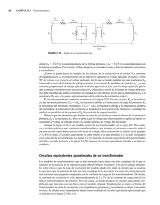 66 CAPÍTULO 2 Transformadores
donde LP 5 N2
P3 es la autoinductancia de la bobina primaria y LS 5 N2
S3 es la autoinductancia de
la bobina secundaria. Por lo tanto, el flujo disperso se considera como si fueran inductores primarios
y secundarios.
¿Cómo se puede hacer un modelo de los efectos de la excitación en el núcleo? La corriente
de magnetización im es proporcional (en la región no saturada) al voltaje aplicado al núcleo y tiene
90° de retraso con respecto al voltaje aplicado, por lo que se puede modelar por una reactancia XM
conectada a través de la fuente de voltaje primaria. La corriente de pérdidas en el núcleo ih1e es una
corriente proporcional al voltaje aplicado al núcleo que está en fase con el voltaje aplicado, por lo
que se puede considerar como una resistencia RN conectada a través de la fuente de voltaje primaria.
(Se debe recordar que ambas corrientes en realidad no son lineales, por lo que la inductancia XM y la
resistencia RN son, a lo sumo, aproximaciones de los efectos de excitación reales.)
El circuito equivalente resultante se muestra en la figura 2-16. En este circuito, Rp es la resisten-
cia del devanado primario, XP (5 vLP) la reactancia debida a la inductancia de fuga del primario, RS
la resistencia del devanado secundario, y XS (5 vLs) la reactancia debida a la inductancia dispersa
del secundario. La derivación de excitación se modela por la resistencia RN (histéresis y pérdidas de
núcleo) en paralelo con la reactancia XM (la corriente de magnetización).
Observe que los elementos que forman la rama de excitación se colocan dentro de la resistencia
primaria, RP y la reactancia XP. Esto se debe a que el voltaje que efectivamente se aplica al núcleo es
realmente el voltaje de entrada menos las caídas internas de voltaje del devanado.
Aunque la figura 2-16 es un modelo exacto de un transformador, no es muy útil. Para anali-
zar circuitos prácticos que contienen transformadores casi siempre es necesario convertir todo el
circuito en uno equivalente con un solo nivel de voltaje. (Esta conversión se realizó en el ejemplo
2-1.) Por lo tanto, el circuito equivalente se debe referir a su lado primario o a su lado secundario
en la solución de los problemas. La figura 2-17a) muestra el circuito equivalente del transformador
referido a su lado primario y la figura 2-17b) muestra el circuito equivalente referido a su lado se-
cundario.
Circuitos equivalentes aproximados de un transformador
Los modelos de transformadores que se han mostrado hasta ahora son más complejos de lo que se
requiere en la práctica de la ingeniería para obtener buenos resultados. Una de las quejas principa-
les sobre ellos es que la rama de excitación del modelo añade otro nodo al circuito que se analiza,
lo que hace que la solución de éste sea más compleja de lo necesario. La rama de excitación tiene
una corriente muy pequeña comparada con la corriente de carga de los transformadores. De hecho,
la corriente de excitación es sólo aproximadamente de 2 a 3% de la corriente de carga total de los
típicos transformadores de potencia. Por esta causa, se puede producir un circuito equivalente sim-
plificado que funciona casi tan bien como el modelo original. Simplemente se mueve al frente del
transformador la rama de excitación y las impedancias primarias y secundarias se dejan conectadas
en serie. Se añaden estas impedancias dando como resultado el circuito equivalente aproximado que
se muestra en la figura 2-18a) y b).
FIGURA 2-16 Modelo de un transformador real.
+ +
–
–
VP VS
NS
RP RS jXS
jXP
NP
IP IS
RC jXM
Transformador
ideal
02_Chapman 02.indd 66
02_Chapman 02.indd 66 18/10/11 13:54:24
18/10/11 13:54:24
 