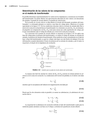 68 CAPÍTULO 2 Transformadores
Determinación de los valores de los componentes
en el modelo de transformador
Es posible determinar experimentalmente los valores de las impedancias y resistencias en el modelo
del transformador. Se puede obtener una aproximación adecuada de estos valores con únicamente
dos pruebas: la prueba de circuito abierto y la prueba de cortocircuito.
En la prueba de circuito abierto se deja abierto el circuito del devanado secundario del trans-
formador y su devanado primario se conecta a una línea de voltaje pleno. Obsérvese el circuito
equivalente en la figura 2-17. En las condiciones descritas toda la corriente de entrada debe fluir a
través de la rama de excitación hacia el transformador. Los elementos en serie RP y XP son demasia-
do pequeños en comparación con RN y XM como para causar una caída significativa de voltaje, por
lo que esencialmente todo el voltaje de entrada cae a través de la rama de excitación.
Las conexiones de la prueba de circuito abierto se muestran en la figura 2-19. Se aplica una
línea de voltaje pleno al primario del transformador y se miden el voltaje de entrada, la corriente de
entrada y la potencia de entrada al transformador. (Esta medición se hace normalmente en el lado de
bajo voltaje del transformador, ya que los voltajes más bajos son más fáciles de trabajar.) Con esta
información se puede determinar el factor de potencia de la corriente de entrada y, por lo tanto, la
magnitud y el ángulo de la impedancia de excitación.
FIGURA 2-19 Conexión para la prueba de circuito abierto del transformador.
+
–
A
V
ip (t)
Wattímetro
Transformador
A
V
Amperímetro
Voltímetro
v (t)
+
–
vp (t)
La manera más fácil de calcular los valores de RN y de XM consiste en estimar primero la ad-
mitancia de la rama de excitación. La conductancia del resistor de pérdidas en el núcleo está dada
por
GN
1
RN
(2-40)
mientras que la susceptancia del inductor de magnetización está dada por
BM
1
XM
(2-41)
Puesto que los dos elementos están en paralelo, se suman sus admitancias y la admitancia de exci-
tación total es
YE
1
RN
j
1
XM
YE GN jBM (2-42)
(2-43)
La magnitud de la admitancia de excitación (referida al lado del transformador usado para la
medición) puede calcularse con base en el voltaje y corriente de la prueba de circuito abierto:
YE
ICAb
VCAb
(2-44)
02_Chapman 02.indd 68
02_Chapman 02.indd 68 18/10/11 13:54:24
18/10/11 13:54:24
 