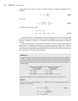 70 CAPÍTULO 2 Transformadores
y está en retraso. Por lo tanto, el ángulo de corriente es negativo y el ángulo de impedancia total u
es positivo:
cos 1
PCC
VCCICC
(2-50)
Por lo tanto,
ZSE
VCC ∠0°
ICC ∠ °
VCC
ICC
∠ ° (2-51)
La impedancia en serie ZSE es igual a
ZSE (RP a2
RS) j(XP a2
XS)
ZSE Req jXeq
(2-52)
Se puede determinar la impedancia en serie total referida al lado de alto voltaje por medio
de esta técnica, pero no hay una forma fácil de dividir la impedancia en serie en sus componentes
primario y secundario. Por fortuna, no se requiere de esta separación para resolver los problemas
normales.
Observe que la prueba de circuito abierto normalmente se realiza en el lado de bajo voltaje del
transformador, y la prueba de cortocircuito por lo común se realiza en el lado de alto voltaje, de
modo que RN y XM por lo general se encuentran referidos al lado de bajo voltaje y Req y Xeq por lo
común se refieren al lado de alto voltaje. Todos los elementos se deben referir al mismo lado (ya sea
alto o bajo) para crear el circuito equivalente final.
EJEMPLO 2-2
Se requiere determinar las impedancias del circuito equivalente de un transformador de 20 kVA, 8 000/240
V, 60 Hz. La prueba de circuito abierto se realizó en la prueba del circuito secundario del transformador
(para reducir el voltaje máximo que se tenía que medir), y la prueba de cortocircuito se realizó en el lado
primario del transformador (para reducir la máxima corriente que se tenía que medir). Se tomaron los
siguientes datos:
Prueba de circuito abierto
(en el secundario)
Prueba de cortocircuito
(en el primario)
VCAb 5 240 V
ICAb 5 7.133 A
VCAb 5 400 W
VCC 5 489 V
ICC 5 2.5 A
PCC 5 240 W
Encuentre las impedancias del circuito equivalente referido al lado primario y dibuje el circuito.
Solución
La razón de vueltas de este transformador es a 5 8 000/240 5 33.3333. El factor de potencia durante la
prueba de circuito abierto es
FP 0.234 en retraso
FP cos
400 W
(240 V)(7.133 A)
FP cos
PCAb
VCAb ICAb
(2-45)
02_Chapman 02.indd 70
02_Chapman 02.indd 70 18/10/11 13:54:27
18/10/11 13:54:27
 
