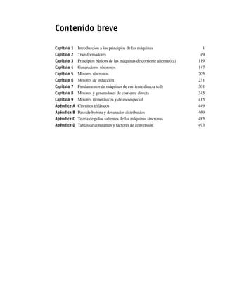 Contenido breve
Capítulo 1 Introducción a los principios de las máquinas 1
Capítulo 2 Transformadores 49
Capítulo 3 Principios básicos de las máquinas de corriente alterna (ca) 119
Capítulo 4 Generadores síncronos 147
Capítulo 5 Motores síncronos 205
Capítulo 6 Motores de inducción 231
Capítulo 7 Fundamentos de máquinas de corriente directa (cd) 301
Capítulo 8 Motores y generadores de corriente directa 345
Capítulo 9 Motores monofásicos y de uso especial 415
Apéndice A Circuitos trifásicos 449
Apéndice B Paso de bobina y devanados distribuidos 469
Apéndice C Teoría de polos salientes de las máquinas síncronas 485
Apéndice D Tablas de constantes y factores de conversión 493
00_Chapman Prelim.indd viii
00_Chapman Prelim.indd viii 31/12/69 18:05:30
31/12/69 18:05:30
 