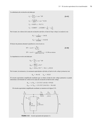 2.5 El circuito equivalente de un transformador 71
La admitancia de excitación está dada por
YE 0.00693 j 0.02888
1
RN
j
1
XM
YE 0.0297 ∠ 76.5° S
YE
7.133 A
240 V
∠ cos 1
0.234
YE
ICAb
VCAb
∠ cos 1 FP (2-47)
Por lo tanto, los valores de la rama de excitación referidos al lado de bajo voltaje (secundario) son
RN
1
0.00693
144
XM
1
0.02888
34.63
El factor de potencia durante la prueba de cortocircuito es
FP cos
240 W
(489 V)(2.5 A)
0.196 en retraso
FP cos
PCC
VCCICC
(2-49)
La impedancia en serie está dada por
ZSE 195.6 ∠78.7° 38.4 j192
ZSE
489 V
2.5 A
∠78.7°
ZSE
VCC
ICC
∠ cos 1
FP
Por lo tanto, la resistencia y la reactancia equivalentes referidas al lado de alto voltaje (primaria) son
Req 38.4 Xeq 192
El circuito equivalente simplificado resultante que se refiere al lado de alto voltaje (primario) se puede
determinar convirtiendo los valores de la rama de excitación al lado de alto voltaje.
RN,P a2
RN,S (33.333)2
(144 ) 159 k
XM,P a2
XM,S (33.333)2
(34.63 ) 38.4 k
El circuito equivalente simplificado resultante se muestra en la figura 2-21.
FIGURA 2-21 Circuito equivalente del ejemplo 2-2.
+
–
+
–
Ip
Ih + e Im
Req jXeq
38.4 j192
Rc
159 k
jXm
j38.4 k
aVs
Vp
Is
––
a
02_Chapman 02.indd 71
02_Chapman 02.indd 71 18/10/11 13:54:28
18/10/11 13:54:28
 