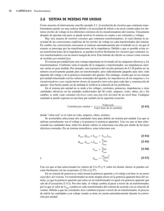 72 CAPÍTULO 2 Transformadores
2.6 SISTEMA DE MEDIDAS POR UNIDAD
Como muestra el relativamente sencillo ejemplo 2-1, la resolución de circuitos que contienen trans-
formadores puede ser muy tediosa debido a la necesidad de referir a un nivel común todos los dis-
tintos niveles de voltaje en los diferentes extremos de los transformadores del sistema. Únicamente
después de ejecutar este paso se puede resolver el sistema en cuanto a sus corrientes y voltajes.
Hay otra manera de resolver circuitos que contienen transformadores, lo cual elimina la ne-
cesidad de las conversiones explícitas de los niveles de voltaje en cada transformador del sistema.
En cambio, las conversiones necesarias se realizan automáticamente por el método en sí, sin que el
usuario se preocupe por las transformaciones de la impedancia. Debido a que es posible evitar es-
tas transformaciones de la impedancia, se pueden resolver fácilmente los circuitos que contienen va-
rios transformadores con un menor margen de error. Este método de cálculo se conoce como sistema
de medidas por unidad (pu).
El sistema por unidad tiene otra ventaja importante en el estudio de las máquinas eléctricas y los
transformadores. Conforme varía el tamaño de la máquina o transformador, sus impedancias inter-
nas varían en gran medida. Por ejemplo, una reactancia del circuito primario de 0.1 V podría ser un
número excesivamente grande para un transformador, pero ridículamente pequeño para otro; todo
depende del voltaje y de la potencia nominales del aparato. Sin embargo, resulta que en un sistema
por unidad relacionado con los valores nominales del aparato, las impedancias de las máquinas y los
transformadores caen regularmente dentro de pequeños intervalos para cada tipo y construcción de
aparato. Este hecho puede ser de utilidad al verificar la solución de los problemas.
En el sistema por unidad no se mide a los voltajes, corrientes, potencias, impedancias y otras
cantidades eléctricas en las unidades tradicionales del SI (volts, amperes, watts, ohms, etc.). En
cambio, se mide cada cantidad eléctrica como una fracción decimal de un nivel base. Cualquier
cantidad se puede expresar en una base por unidad con la siguiente ecuación
Cantidad por unidad
Valor real
Valor base de la cantidad
(2-53)
donde “valor real” es el valor en volts, amperes, ohms, etcétera.
Se acostumbra seleccionar dos cantidades base para definir un sistema por unidad. Las que se
utilizan normalmente son el voltaje y la potencia (o potencia aparente). Una vez que se han selec-
cionado las cantidades base, todos los demás valores se relacionan con ellas por medio de las leyes
eléctricas normales. En un sistema monofásico, estas relaciones son
Zbase
(Vbase)2
Sbase
Ybase
Ibase
Vbase
Rbase, Xbase o Zbase
Vbase
Ibase
Pbase, Qbase o Sbase VbaseIbase (2-54)
(2-55)
(2-56)
y (2-57)
Una vez que se han seleccionado los valores de S (o P) y V, todos los demás valores se pueden cal-
cular fácilmente con las ecuaciones (2-54) a (2-57).
En un sistema de potencia se seleccionan la potencia aparente y el voltaje con base en un punto
específico del sistema. Un transformador no tiene ningún efecto en la potencia aparente base del sis-
tema, ya que la potencia aparente que entra en un transformador es igual a la potencia aparente que
sale de él [ecuación (2-11)]. Por otro lado, el voltaje cambia al pasar a través de un transformador,
por lo que el valor de Vbase cambia en cada transformador del sistema de acuerdo con su relación de
vueltas. Debido a que las cantidades base cambian al pasar a través de un transformador, el proceso
de referir las cantidades a un voltaje común se tiene en cuenta automáticamente durante la conver-
sión por unidad.
02_Chapman 02.indd 72
02_Chapman 02.indd 72 18/10/11 13:54:29
18/10/11 13:54:29
 