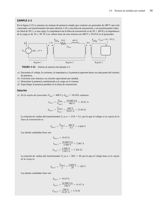 2.6 Sistema de medidas por unidad 73
EJEMPLO 2-3
En la figura 2-22 se muestra un sistema de potencia simple que contiene un generador de 480 V que está
conectado a un transformador elevador ideal de 1:10, a una línea de transmisión, a un transformador reduc-
tor ideal de 20:1 y a una carga. La impedancia de la línea de transmisión es de 20 1 j60 V y la impedancia
de la carga es de 10 ∠ 30° V. Los valores base de este sistema son 480 V y 10 kVA en el generador.
FIGURA 2-22 Sistema de potencia del ejemplo 2-3.
+
–
IG
VG 480 0 V
Zcarga = 10 – 30
Icarga
Ilínea
Zlínea
20:1
1:10
j60
20
Región 1 Región 3
Región 2
a) Encuentre el voltaje, la corriente, la impedancia y la potencia aparente bases en cada punto del sistema
de potencia.
b) Convierta este sistema a su circuito equivalente por unidad.
c) Determine la potencia suministrada a la carga en el sistema.
d) Especifique la potencia perdida en la línea de transmisión.
Solución
a) En la región del generador, Vbase 5 480 V y Sbase 5 10 kVA, entonces
Zbase 1
Vbase 1
Ibase 1
480 V
20.83 A
23.04
Ibase 1
Sbase
Vbase 1
10,000 VA
480 V
20.83 A
La relación de vueltas del transformador T1 es a 5 1/10 5 0.1, por lo que el voltaje en la región de la
línea de transmisión es
Vbase 2
Vbase 1
a
480 V
0.1
4,800 V
Las demás cantidades base son
Zbase 2
4,800 V
2.083 A
2.304
Ibase 2
10,000 VA
4,800 V
2.083 A
Sbase 2 10 kVA
La relación de vueltas del transformador T2 es a 5 20/1 5 20, por lo que el voltaje base en la región
de la carga es
Vbase 3
Vbase 2
a
4,800 V
20
240 V
Las demás cantidades base son
Zbase 3
240 V
41.67 A
5.76
Ibase 3
10,000 VA
240 V
41.67 A
Sbase 3 10 kVA
02_Chapman 02.indd 73
02_Chapman 02.indd 73 18/10/11 13:54:30
18/10/11 13:54:30
 