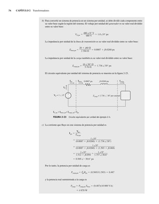 74 CAPÍTULO 2 Transformadores
b) Para convertir un sistema de potencia en un sistema por unidad, se debe dividir cada componente entre
su valor base según la región del sistema. El voltaje por unidad del generador es su valor real dividido
entre su valor base:
VG,pu
480 ∠0° V
480 V
1.0 ∠0° pu
La impedancia por unidad de la línea de transmisión es su valor real dividido entre su valor base:
Zlínea,pu
20 j60
2,304
0.0087 j0.0260 pu
La impedancia por unidad de la carga también es su valor real dividido entre su valor base:
Zcarga,pu
10 ∠30°
5.76
1.736 ∠30° pu
El circuito equivalente por unidad del sistema de potencia se muestra en la figura 2-23.
FIGURA 2-23 Circuito equivalente por unidad del ejemplo 2-3.
+
–
IG
VG = 1 0 Zcarga = 1.736 30 por unidad
Ipu Ilínea Icarga
IG, pu = Ilínea, pu= Icarga, pu= Ipu
0.0087 pu j0.0260 pu
c) La corriente que fluye en este sistema de potencia por unidad es
0.569 ∠ 30.6° pu
1 ∠0°
1.512 j0.894
1 ∠0°
1.757 ∠30.6°
1 ∠0°
(0.0087 j0.0260) (1.503 j0.868)
1 ∠0°
(0.0087 j0.0260) (1.736 ∠30°)
Ipu
Vpu
Ztot,pu
Por lo tanto, la potencia por unidad de carga es
Pcarga,pu I2
puRpu (0.569)2(1.503) 0.487
y la potencia real suministrada a la carga es
4,870 W
Pcarga Pcarga,pu Sbase (0.487)(10,000 VA)
02_Chapman 02.indd 74
02_Chapman 02.indd 74 18/10/11 13:54:31
18/10/11 13:54:31
 