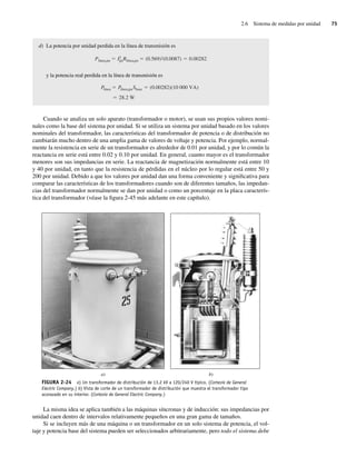 2.6 Sistema de medidas por unidad 75
d) La potencia por unidad perdida en la línea de transmisión es
Plínea,pu I2
puRlínea,pu (0.569)2(0.0087) 0.00282
y la potencia real perdida en la línea de transmisión es
28.2 W
Plínea Plínea,puSbase (0.00282)(10,000 VA)
Cuando se analiza un solo aparato (transformador o motor), se usan sus propios valores nomi-
nales como la base del sistema por unidad. Si se utiliza un sistema por unidad basado en los valores
nominales del transformador, las características del transformador de potencia o de distribución no
cambiarán mucho dentro de una amplia gama de valores de voltaje y potencia. Por ejemplo, normal-
mente la resistencia en serie de un transformador es alrededor de 0.01 por unidad, y por lo común la
reactancia en serie está entre 0.02 y 0.10 por unidad. En general, cuanto mayor es el transformador
menores son sus impedancias en serie. La reactancia de magnetización normalmente está entre 10
y 40 por unidad, en tanto que la resistencia de pérdidas en el núcleo por lo regular está entre 50 y
200 por unidad. Debido a que los valores por unidad dan una forma conveniente y significativa para
comparar las características de los transformadores cuando son de diferentes tamaños, las impedan-
cias del transformador normalmente se dan por unidad o como un porcentaje en la placa caracterís-
tica del transformador (véase la figura 2-45 más adelante en este capítulo).
FIGURA 2-24 a) Un transformador de distribución de 13.2 kV a 120/240 V típico. (Cortesía de General
Electric Company.) b) Vista de corte de un transformador de distribución que muestra el transformador tipo
acorazado en su interior. (Cortesía de General Electric Company.)
a) b)
La misma idea se aplica también a las máquinas síncronas y de inducción: sus impedancias por
unidad caen dentro de intervalos relativamente pequeños en una gran gama de tamaños.
Si se incluyen más de una máquina o un transformador en un solo sistema de potencia, el vol-
taje y potencia base del sistema pueden ser seleccionados arbitrariamente, pero todo el sistema debe
02_Chapman 02.indd 75
02_Chapman 02.indd 75 18/10/11 13:54:32
18/10/11 13:54:32
 