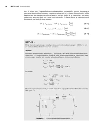 76 CAPÍTULO 2 Transformadores
tener la misma base. Un procedimiento común es escoger las cantidades base del sistema de tal
manera que sean iguales a la base del componente más grande en el sistema. Los valores por unidad
dados en otra base pueden convertirse a la nueva base por medio de su conversión a sus valores
reales (volts, amperes, ohms, etc.) como paso intermedio. En forma alterna, se pueden convertir
directamente por medio de las ecuaciones
(R, X, Z)pu sobre base 2 (R, X, Z)pu sobre base 1
(Vbase 1)2
(Sbase 2)
(Vbase 2)2
(Sbase 1)
Vpu sobre base 2 Vpu sobre base 1
Vbase 1
Vbase 2
(P, Q, S)pu sobre base 2 (P, Q, S)pu sobre base 1
Sbase 1
Sbase 2
(2-58)
(2-59)
(2-60)
EJEMPLO 2-4
Dibuje el circuito equivalente por unidad aproximado del transformador del ejemplo 2-2. Utilice los valo-
res nominales del transformador como base del sistema.
Solución
Los valores del transformador del ejemplo 2-2 son 20 kVA, 8 000/240 V. El circuito equivalente aproxi-
mado (figura 2-21) desarrollado en el ejemplo se refirió al lado de alto voltaje del transformador; para
convertirlo a por unidad se debe encontrar la impedancia base del circuito primario. En éste,
Zbase 1
(Vbase 1)2
Sbase 1
(8,000 V)2
20,000 VA
3,200
Sbase 1 20,000 VA
Vbase 1 8,000 V
Por lo tanto,
ZM,pu
38.4 k
3,200
12 pu
RN,pu
159 k
3,200
49.7 pu
ZSE,pu
38.4 j192
3,200
0.012 j0.06 pu
El circuito equivalente aproximado por unidad, expresado en la propia base del transformador, se muestra
en la figura 2-25.
FIGURA 2-25 El circuito equivalente por unidad del ejemplo 2-4.
Vp, pu
Ip, pu
Ih + e
Rn
49.7
Im
Req jXeq Is, pu
Vs, pu
+
+
jXm
j12
0.012 j0.06
02_Chapman 02.indd 76
02_Chapman 02.indd 76 18/10/11 13:54:33
18/10/11 13:54:33
 