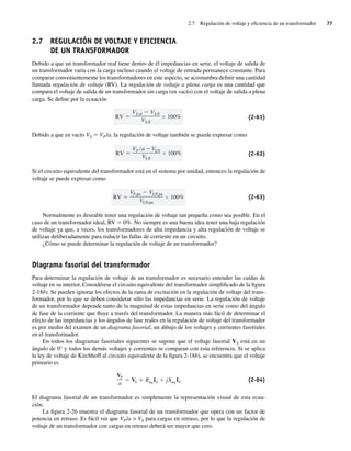 2.7 Regulación de voltaje y eficiencia de un transformador 77
2.7 REGULACIÓN DE VOLTAJE Y EFICIENCIA
DE UN TRANSFORMADOR
Debido a que un transformador real tiene dentro de él impedancias en serie, el voltaje de salida de
un transformador varía con la carga incluso cuando el voltaje de entrada permanece constante. Para
comparar convenientemente los transformadores en este aspecto, se acostumbra definir una cantidad
llamada regulación de voltaje (RV). La regulación de voltaje a plena carga es una cantidad que
compara el voltaje de salida de un transformador sin carga (en vacío) con el voltaje de salida a plena
carga. Se define por la ecuación
RV
VS,nl VS,fl
VS,fl
100% (2-61)
Debido a que en vacío VS 5 VP/a, la regulación de voltaje también se puede expresar como
RV
VP a VS,fl
VS,fl
100% (2-62)
Si el circuito equivalente del transformador está en el sistema por unidad, entonces la regulación de
voltaje se puede expresar como
RV
VP,pu VS,fl,pu
VS,fl,pu
100% (2-63)
Normalmente es deseable tener una regulación de voltaje tan pequeña como sea posible. En el
caso de un transformador ideal, RV 5 0%. No siempre es una buena idea tener una baja regulación
de voltaje ya que, a veces, los transformadores de alta impedancia y alta regulación de voltaje se
utilizan deliberadamente para reducir las fallas de corriente en un circuito.
¿Cómo se puede determinar la regulación de voltaje de un transformador?
Diagrama fasorial del transformador
Para determinar la regulación de voltaje de un transformador es necesario entender las caídas de
voltaje en su interior. Considérese el circuito equivalente del transformador simplificado de la figura
2-18b). Se pueden ignorar los efectos de la rama de excitación en la regulación de voltaje del trans-
formador, por lo que se deben considerar sólo las impedancias en serie. La regulación de voltaje
de un transformador depende tanto de la magnitud de estas impedancias en serie como del ángulo
de fase de la corriente que fluye a través del transformador. La manera más fácil de determinar el
efecto de las impedancias y los ángulos de fase reales en la regulación de voltaje del transformador
es por medio del examen de un diagrama fasorial, un dibujo de los voltajes y corrientes fasoriales
en el transformador.
En todos los diagramas fasoriales siguientes se supone que el voltaje fasorial VS está en un
ángulo de 0° y todos los demás voltajes y corrientes se comparan con esta referencia. Si se aplica
la ley de voltaje de Kirchhoff al circuito equivalente de la figura 2-18b), se encuentra que el voltaje
primario es
VP
a
VS ReqIS jXeqIS (2-64)
El diagrama fasorial de un transformador es simplemente la representación visual de esta ecua-
ción.
La figura 2-26 muestra el diagrama fasorial de un transformador que opera con un factor de
potencia en retraso. Es fácil ver que VP/a  VS para cargas en retraso, por lo que la regulación de
voltaje de un transformador con cargas en retraso deberá ser mayor que cero.
02_Chapman 02.indd 77
02_Chapman 02.indd 77 18/10/11 13:54:34
18/10/11 13:54:34
 