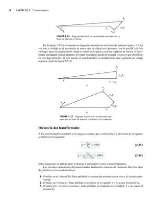 78 CAPÍTULO 2 Transformadores
Is
Vs
ReqIs
jXeqIs
Vp
––
a
FIGURA 2-26 Diagrama fasorial de un transformador que opera con un
factor de potencia en retraso.
En la figura 2-27a) se muestra un diagrama fasorial con un factor de potencia igual a 1. Una
vez más, el voltaje en el secundario es menor que el voltaje en el primario, por lo que RV  0. Sin
embargo, ahora la regulación de voltaje es menor de lo que era con una corriente en retraso. Si la co-
rriente secundaria está en adelanto, el voltaje secundario puede en realidad ser mayor que el referido
en el voltaje primario. Si esto sucede, el transformador en realidad tiene una regulación de voltaje
negativa (véase la figura 2-27b).
FIGURA 2-27 Diagrama fasorial de un transformador que
opera con un factor de potencia a) unitario y b) en adelanto.
Is
Is
Vs
Vs
ReqIs
ReqIs
jXeqIs
jXeqIs
Vp
––
a
Vp
––
a
a)
b)
Eﬁciencia del transformador
A los transformadores también se les juzga y compara por su eficiencia. La eficiencia de un aparato
se define por la ecuación
Psal
Pent
100% (2-65)
Psal
P
sal P
pérd
100% (2-66)
Estas ecuaciones se aplican tanto a motores y generadores como a transformadores.
Los circuitos equivalentes del transformador facilitan los cálculos de eficiencia. Hay tres tipos
de pérdidas en los transformadores:
1. Pérdidas en el cobre (I2
R). Estas pérdidas las causan las resistencias en serie y el circuito equi-
valente.
2. Pérdidas por histéresis. Estas pérdidas se explican en el capítulo 1 y las causa el resistor RN.
3. Pérdidas por corrientes parásitas. Estas pérdidas se explican en el capítulo 1 y las causa el
resistor RN.
02_Chapman 02.indd 78
02_Chapman 02.indd 78 18/10/11 13:54:35
18/10/11 13:54:35
 