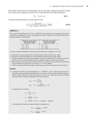 2.7 Regulación de voltaje y eficiencia de un transformador 79
Para calcular la eficiencia de un transformador con una carga dada, simplemente adicione las pérdi-
das de cada resistor y aplique la ecuación (2-67). Ya que la potencia de salida está dada por
Psal VS IS cos S (2-7)
la eficiencia del transformador se puede expresar como
VSIS cos
PCu P
núcleo VSIS cos
100% (2-67)
EJEMPLO 2-5
Se va a probar un transformador de 15 kVA y 2 300/230 V para determinar los componentes de la rama de
excitación, sus impedancias en serie y su regulación de voltaje. Se obtuvieron los siguientes datos de las
pruebas realizadas al transformador:
Prueba de circuito abierto
(lado de bajo voltaje)
Prueba de cortocircuito
(lado de alto voltaje)
VCAb 5 230 V
ICAb 5 2.1 A
VCAb 5 50 W
VCC 5 47 V
ICC 5 6.0 A
PCC 5 160 W
Los datos se tomaron utilizando las conexiones que se muestran en las figuras 2-19 y 2-20.
a) Encuentre el circuito equivalente de este transformador referido al lado de alto voltaje.
b) Encuentre el circuito equivalente de este transformador referido al lado de bajo voltaje.
c) Calcule la regulación de voltaje a plena carga con un factor de potencia de 0.8 en retraso, un factor de
potencia de 1.0 y un factor de potencia de 0.8 en adelanto usando la ecuación exacta para VP.
d) Haga una gráfica de la regulación de voltaje conforme se incrementa la carga desde vacío hasta plena
carga con factores de potencia de 0.8 en retraso y 1.0 y 0.8 en adelanto.
e) ¿Cuál es la eficiencia del transformador en plena carga con un factor de potencia de 0.8 en retraso?
Solución
a) La relación de espiras de este transformador es a 5 2 300/230 5 10. Los valores de la rama de exci-
tación del circuito equivalente del transformador con referencia al lado secundario (de bajo voltaje) se
pueden calcular a partir de los datos de la prueba de cortocircuito. A partir de los datos de la prueba
de circuito abierto, el ángulo de impedancia de circuito abierto es
uCAb cos 1 50 W
(230 V)(2.1 A)
84°
CAb cos 1
PCAb
VCAbICAb
La admitancia de excitación es
YE 0.00913 ∠ 84° S 0.000954 j0.00908 S
YE
2.1 A
230 V
∠ 84° S
YE
ICAb
VCAb
∠ 84°
Los elementos de la rama de excitación referida al secundario son
XM,S
1
0.00908
110
RN,S
1
0.000954
1.050
02_Chapman 02.indd 79
02_Chapman 02.indd 79 18/10/11 13:54:35
18/10/11 13:54:35
 