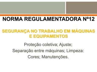 NORMA REGULAMENTADORA Nº12
SEGURANÇA NO TRABALHO EM MÁQUINAS
E EQUIPAMENTOS
Proteção coletiva; Ajuste;
Separação entre máquinas; Limpeza:
Cores; Manutenções.
 