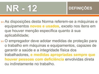  As disposições desta Norma referem-se a máquinas e
equipamentos novos e usados, exceto nos itens em
que houver menção específica quanto à sua
aplicabilidade;
 O empregador deve adotar medidas de proteção para
o trabalho em máquinas e equipamentos, capazes de
garantir a saúde e a integridade física dos
trabalhadores, e medidas apropriadas sempre que
houver pessoas com deficiência envolvidas direta
ou indiretamente no trabalho.
DEFINIÇÕES
 