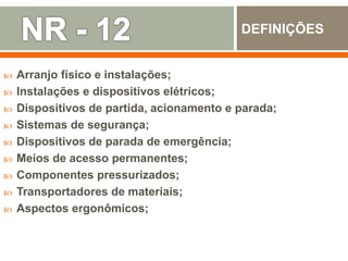  Arranjo físico e instalações;
 Instalações e dispositivos elétricos;
 Dispositivos de partida, acionamento e parada;
 Sistemas de segurança;
 Dispositivos de parada de emergência;
 Meios de acesso permanentes;
 Componentes pressurizados;
 Transportadores de materiais;
 Aspectos ergonômicos;
DEFINIÇÕES
 