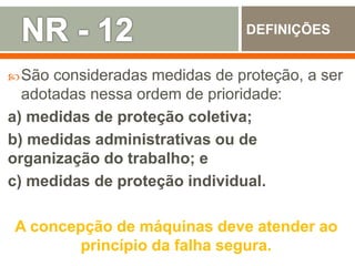 São consideradas medidas de proteção, a ser
adotadas nessa ordem de prioridade:
a) medidas de proteção coletiva;
b) medidas administrativas ou de
organização do trabalho; e
c) medidas de proteção individual.
A concepção de máquinas deve atender ao
princípio da falha segura.
DEFINIÇÕES
 