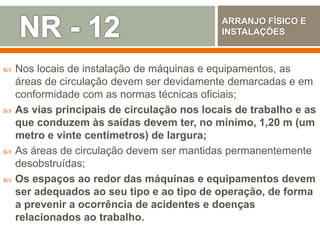  Nos locais de instalação de máquinas e equipamentos, as
áreas de circulação devem ser devidamente demarcadas e em
conformidade com as normas técnicas oficiais;
 As vias principais de circulação nos locais de trabalho e as
que conduzem às saídas devem ter, no mínimo, 1,20 m (um
metro e vinte centímetros) de largura;
 As áreas de circulação devem ser mantidas permanentemente
desobstruídas;
 Os espaços ao redor das máquinas e equipamentos devem
ser adequados ao seu tipo e ao tipo de operação, de forma
a prevenir a ocorrência de acidentes e doenças
relacionados ao trabalho.
ARRANJO FÍSICO E
INSTALAÇÕES
 
