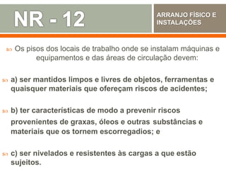  Os pisos dos locais de trabalho onde se instalam máquinas e
equipamentos e das áreas de circulação devem:
 a) ser mantidos limpos e livres de objetos, ferramentas e
quaisquer materiais que ofereçam riscos de acidentes;
 b) ter características de modo a prevenir riscos
provenientes de graxas, óleos e outras substâncias e
materiais que os tornem escorregadios; e
 c) ser nivelados e resistentes às cargas a que estão
sujeitos.
ARRANJO FÍSICO E
INSTALAÇÕES
 