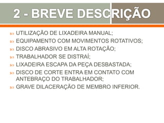  UTILIZAÇÃO DE LIXADEIRA MANUAL;
 EQUIPAMENTO COM MOVIMENTOS ROTATIVOS;
 DISCO ABRASIVO EM ALTA ROTAÇÃO;
 TRABALHADOR SE DISTRAÍ;
 LIXADEIRA ESCAPA DA PEÇA DESBASTADA;
 DISCO DE CORTE ENTRA EM CONTATO COM
ANTEBRAÇO DO TRABALHADOR;
 GRAVE DILACERAÇÃO DE MEMBRO INFERIOR.
 