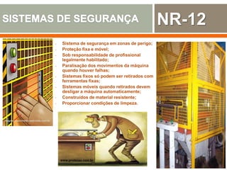 wagner-nascimento.webnode.com.br
- Sistema de segurança em zonas de perigo;
- Proteção fixa e móvel;
- Sob responsabilidade de profissional
legalmente habilitado;
- Paralisação dos movimentos da máquina
quando houver falhas;
- Sistemas fixos só podem ser retirados com
ferramentas fixas;
- Sistemas móveis quando retirados devem
desligar a máquina automaticamente;
- Construídos de material resistente;
- Proporcionar condições de limpeza.
www.protecao.com.br
NR-12
 