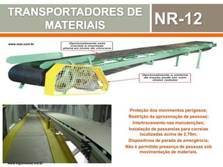 www.man.com.br
Proteção dos movimentos perigosos;
Restrição da aproximação de pessoas;
Intertravamento nas manutenções;
Instalação de passarelas para correias
localizadas acima de 2,70m;
Dispositivos de parada de emergência;
Não é permitido presença de pessoas sob
movimentação de materiais.
www.logismarket.ind.br
NR-12
 