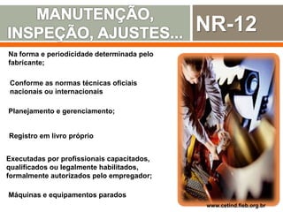NR-12
Na forma e periodicidade determinada pelo
fabricante;
www.cetind.fieb.org.br
Planejamento e gerenciamento;
Registro em livro próprio
Executadas por profissionais capacitados,
qualificados ou legalmente habilitados,
formalmente autorizados pelo empregador;
Máquinas e equipamentos parados
Conforme as normas técnicas oficiais
nacionais ou internacionais
 