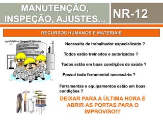NR-12
RECURSOS HUMANOS E MATERIAIS
cynthialins.blogspot.com.br
Necessita de trabalhador especializado ?
Todos estão treinados e autorizados ?
Possui todo ferramental necessário ?
Todos estão em boas condições de saúde ?
Ferramentas e equipamentos estão em boas
condições ?
DEIXAR PARA A ÚLTIMA HORA É
ABRIR AS PORTAS PARA O
IMPROVISO!!!
 
