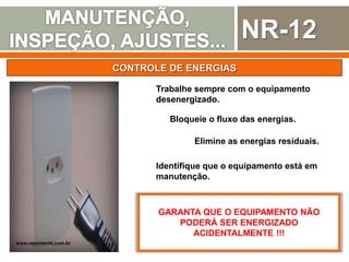 NR-12
CONTROLE DE ENERGIAS
Trabalhe sempre com o equipamento
desenergizado.
Bloqueie o fluxo das energias.
Elimine as energias residuais.
Identifique que o equipamento está em
manutenção.
GARANTA QUE O EQUIPAMENTO NÃO
PODERÁ SER ENERGIZADO
ACIDENTALMENTE !!!
www.reportermt.com.br
 