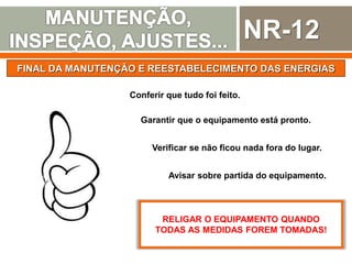 NR-12
FINAL DA MANUTENÇÃO E REESTABELECIMENTO DAS ENERGIAS
Conferir que tudo foi feito.
Garantir que o equipamento está pronto.
Avisar sobre partida do equipamento.
Verificar se não ficou nada fora do lugar.
RELIGAR O EQUIPAMENTO QUANDO
TODAS AS MEDIDAS FOREM TOMADAS!
 