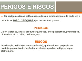  Os perigos e riscos estão associados ao funcionamento de cada um e
durante as manutenções que necessitam passar.
PERIGOS
Calor, vibração, altura, produtos químicos, energia (elétrica, pneumática,
hidráulica, etc.), ruído, resíduos, etc.
RISCOS
Intoxicação, asfixia (espaço confinado), queimaduras, projeção de
produto pressurizado, incêndio, explosão, quedas, fadiga, choque
elétrico, etc.
 
