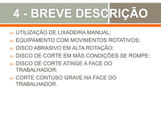  UTILIZAÇÃO DE LIXADEIRA MANUAL;
 EQUIPAMENTO COM MOVIMENTOS ROTATIVOS;
 DISCO ABRASIVO EM ALTA ROTAÇÃO;
 DISCO DE CORTE EM MÁS CONDIÇÕES SE ROMPE;
 DISCO DE CORTE ATINGE A FACE DO
TRABALHADOR;
 CORTE CONTUSO GRAVE NA FACE DO
TRABALHADOR.
 