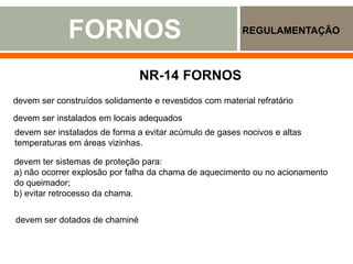 FORNOS REGULAMENTAÇÃO
www.engemet.com
www.ebah.com.b
NR-14 FORNOS
devem ser construídos solidamente e revestidos com material refratário
devem ser instalados em locais adequados
devem ser instalados de forma a evitar acúmulo de gases nocivos e altas
temperaturas em áreas vizinhas.
devem ter sistemas de proteção para:
a) não ocorrer explosão por falha da chama de aquecimento ou no acionamento
do queimador;
b) evitar retrocesso da chama.
devem ser dotados de chaminé
 