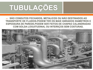  SÃO CONDUTOS FECHADOS, METALICOS OU NÃO DESTINADOS AO
TRANSPORTE DE FLUIDOS.PODEM TER OS MAIS VARIADOS DIAMETROS E
ESPESSURA DE PAREDE,PODEM SER FEITOS DE CHAPAS CALANDRADAS
COM SOLDA LOGUITUDINAL OU INTEIRIÇOS SEM COSTURAS.
 