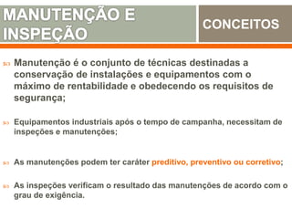  Manutenção é o conjunto de técnicas destinadas a
conservação de instalações e equipamentos com o
máximo de rentabilidade e obedecendo os requisitos de
segurança;
 Equipamentos industriais após o tempo de campanha, necessitam de
inspeções e manutenções;
 As manutenções podem ter caráter preditivo, preventivo ou corretivo;
 As inspeções verificam o resultado das manutenções de acordo com o
grau de exigência.
CONCEITOS
 