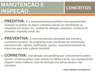 PREDITIVA: É o acompanhamento periódico dos equipamentos,
baseado na análise de dados coletados através de monitoração ou
inspeções em campo. Ex.: análise de vibração, ultrassom, monitoria de
processo, inspeção visual, etc.
 PREVENTIVA: é uma manutenção planejada que previne a
ocorrência corretiva. Os programas mais constantes da manutenção
preventiva são: reparos, lubrificação, ajustes, recondicionamentos de
máquinas para toda a planta industrial;
 CORRETIVA: manutenção não periódica que variavelmente poderá
ocorrer, a mesma possui suas causas em falhas e erros, que equipamentos
dispõem nesta instância, trata da correção dos danos atuais e não
iminentes.
CONCEITOS
Origem: Wikipédia, a enciclopédia livre.
 