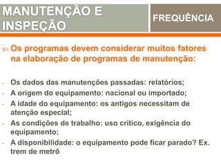  Os programas devem considerar muitos fatores
na elaboração de programas de manutenção:
- Os dados das manutenções passadas: relatórios;
- A origem do equipamento: nacional ou importado;
- A idade do equipamento: os antigos necessitam de
atenção especial;
- As condições de trabalho: uso crítico, exigência do
equipamento;
- A disponibilidade: o equipamento pode ficar parado? Ex.
trem de metrô
FREQUÊNCIA
 