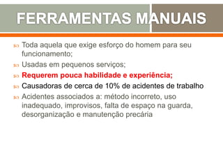  Toda aquela que exige esforço do homem para seu
funcionamento;
 Usadas em pequenos serviços;
 Requerem pouca habilidade e experiência;
 Causadoras de cerca de 10% de acidentes de trabalho
 Acidentes associados a: método incorreto, uso
inadequado, improvisos, falta de espaço na guarda,
desorganização e manutenção precária
 