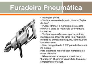 • Instruções gerais
− Verificar o óleo do depósito, tirando “Bujão
de óleo”.
− Purgar (drenar) a mangueira de ar, para
eliminar a água da instalação ou eventuais
impurezas.
− Verificar a pressão do ar, que deverá ser
mantida entre 80 a 100 libras (6 a 7 kg/cm2),
medida na entrada da máquina, com esta em
funcionamento.
− Usar mangueira de ∅ 3/8” para distância até
20 metros.
Para distâncias maiores usar mangueira de
maior diâmetro.
− Não usar alavancas para pressionar a
“Furadeira”. O esforço transmitido deverá ser
simplesmente manual.
 