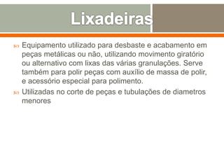  Equipamento utilizado para desbaste e acabamento em
peças metálicas ou não, utilizando movimento giratório
ou alternativo com lixas das várias granulações. Serve
também para polir peças com auxílio de massa de polir,
e acessório especial para polimento.
 Utilizadas no corte de peças e tubulações de diametros
menores
 